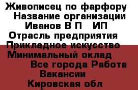 Живописец по фарфору › Название организации ­ Иванов В.П., ИП › Отрасль предприятия ­ Прикладное искусство › Минимальный оклад ­ 30 000 - Все города Работа » Вакансии   . Кировская обл.,Сезенево д.